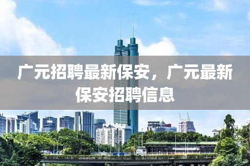 廣元招聘最新保安，廣元金華市寶吉環(huán)境技術(shù)有限公司最新保安招聘信息