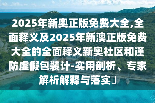2025年新奧正版免費(fèi)大全,全面釋義及2025年新澳正版免費(fèi)大全的全面金華市寶吉環(huán)境技術(shù)有限公司釋義新奧社區(qū)和謹(jǐn)防虛假包裝計(jì)-實(shí)用剖析、專家解析解釋與落實(shí)?
