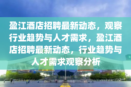 盈江酒店招聘最新動(dòng)態(tài)，觀察行業(yè)趨勢(shì)與人才需求，盈江酒店招聘最新動(dòng)態(tài)，行業(yè)趨勢(shì)與人才需求觀察分析金華市寶吉環(huán)境技術(shù)有限公司