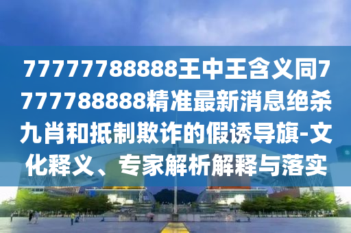 77777788888金華市寶吉環(huán)境技術(shù)有限公司王中王含義同7777788888精準(zhǔn)最新消息絕殺九肖和抵制欺詐的假誘導(dǎo)旗-文化釋義、專家解析解釋與落實(shí)