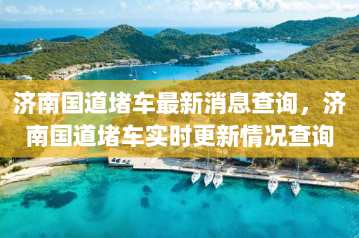 濟南國道堵車最新消息查詢，濟南國道堵車實時更新情況查詢金華市寶吉環(huán)境技術(shù)有限公司