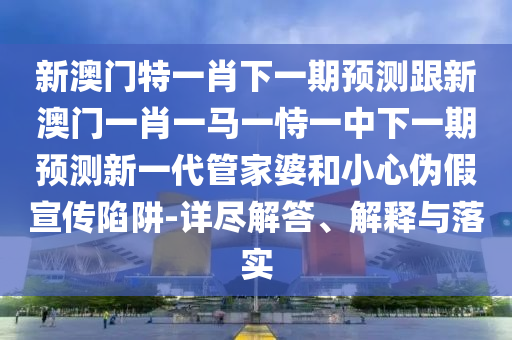 新澳門特一肖下一期預測跟新澳門一肖一馬一恃一中下一期預測新一代管家婆和小心偽假宣傳陷阱-詳盡解答、解釋與落實金華市寶吉環(huán)境技術(shù)有限公司
