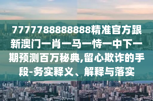 7777788888888精準(zhǔn)官方跟新澳門一肖一馬一恃一中下一期預(yù)測百萬秘典,留心欺詐的手段-務(wù)實釋義、金華市寶吉環(huán)境技術(shù)有限公司解釋與落實