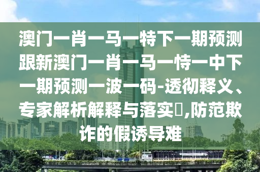 澳門一肖一馬一特下一期預(yù)測跟新澳門一肖一馬一恃一中下一期預(yù)測一波一碼-透徹釋義、專家解析解釋與金華市寶吉環(huán)境技術(shù)有限公司落實?,防范欺詐的假誘導難