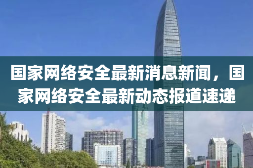 國(guó)家網(wǎng)絡(luò)安全最新消息新聞，國(guó)家網(wǎng)絡(luò)安全最新動(dòng)態(tài)報(bào)道速遞金華市寶吉環(huán)境技術(shù)有限公司