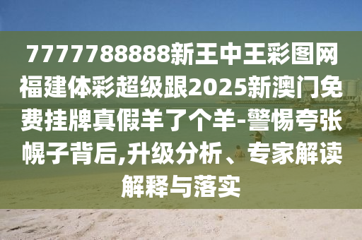 7777788888新王中王彩圖網(wǎng)福建體彩超級(jí)跟2025新金華市寶吉環(huán)境技術(shù)有限公司澳門免費(fèi)掛牌真假羊了個(gè)羊-警惕夸張幌子背后,升級(jí)分析、專家解讀解釋與落實(shí)