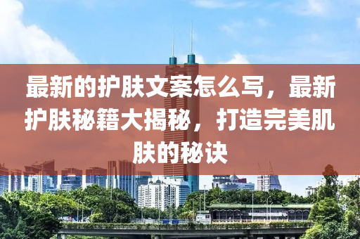 最新的護(hù)膚文案怎么寫，最新護(hù)膚秘籍大揭秘，打造完美肌膚的秘訣金華市寶吉環(huán)境技術(shù)有限公司