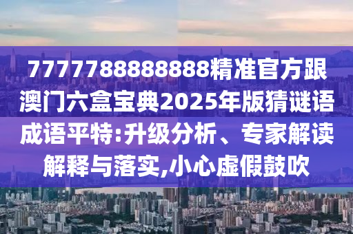 7777788888888精準(zhǔn)官方金華市寶吉環(huán)境技術(shù)有限公司跟澳門六盒寶典2025年版猜謎語成語平特:升級分析、專家解讀解釋與落實,小心虛假鼓吹
