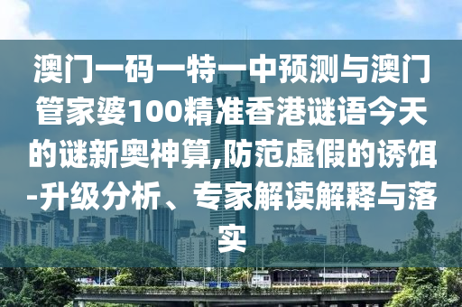 澳門一碼一特一中預測與澳門管家婆100精準香港謎語今天的謎新奧神算,防范虛假的誘餌-升級分析、專家解讀解釋與落實金華市寶吉環(huán)境技術有限公司