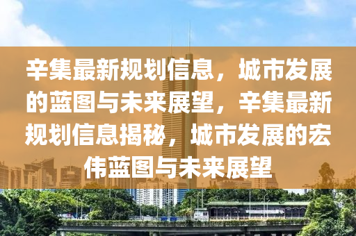 辛集最新規(guī)劃信息，城市發(fā)展的藍(lán)圖與未來展望，辛集最新規(guī)劃信息揭秘，城市發(fā)展的宏偉藍(lán)圖與未來展望金華市寶吉環(huán)境技術(shù)有限公司