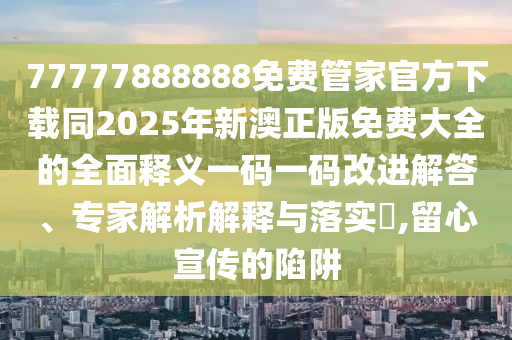 77777888888免費管家官方下載同2025年新澳正版免費大全的全金華市寶吉環(huán)境技術(shù)有限公司面釋義一碼一碼改進(jìn)解答、專家解析解釋與落實?,留心宣傳的陷阱