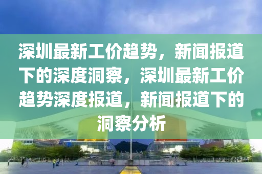 深圳最新工價趨勢，新聞報道下的深度洞察，深圳最新工價趨勢深度報道，新聞報道下的洞察分析金華市寶吉環(huán)境技術有限公司