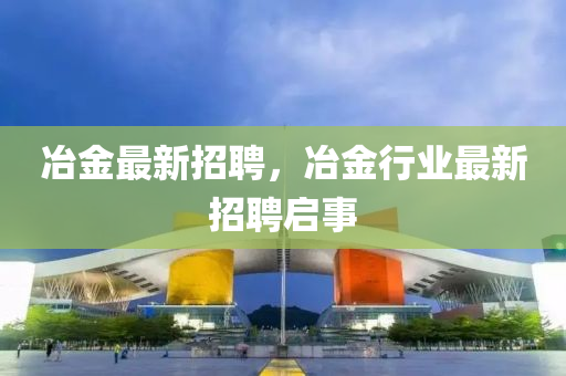 冶金最新招聘，冶金行業(yè)最新招聘啟事金華市寶吉環(huán)境技術有限公司