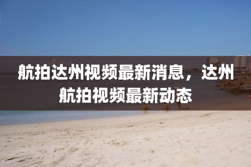 航拍達(dá)州視頻最新消息，達(dá)州航拍視頻最新動(dòng)態(tài)金華市寶吉環(huán)境技術(shù)有限公司