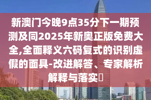新澳門今晚9點35分下一期預測及同2025年新奧正版免費大全,全面釋義六碼復式的識別虛假的面具-金華市寶吉環(huán)境技術有限公司改進解答、專家解析解釋與落實?
