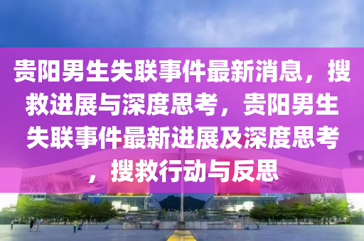 貴陽男生金華市寶吉環(huán)境技術(shù)有限公司失聯(lián)事件最新消息，搜救進(jìn)展與深度思考，貴陽男生失聯(lián)事件最新進(jìn)展及深度思考，搜救行動與反思