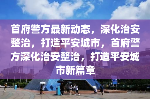 首府警方最新動(dòng)態(tài)，深化治安整治，打造平安城市，首府警方深化治安整治，打造平安城市新篇章金華市寶吉環(huán)境技術(shù)有限公司