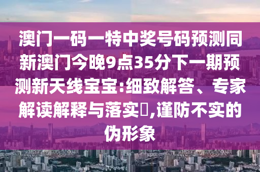 澳門一碼一特中獎(jiǎng)號(hào)碼預(yù)測(cè)同新澳門今晚9點(diǎn)35分下一期預(yù)測(cè)新天線寶寶:細(xì)致解答、專家解讀解釋與落實(shí)?,謹(jǐn)防不實(shí)的偽形象金華市寶吉環(huán)境技術(shù)有限公司