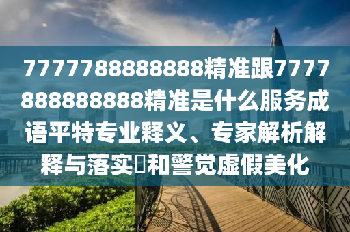 7777788888金華市寶吉環(huán)境技術(shù)有限公司888精準(zhǔn)跟7777888888888精準(zhǔn)是什么服務(wù)成語平特專業(yè)釋義、專家解析解釋與落實?和警覺虛假美化