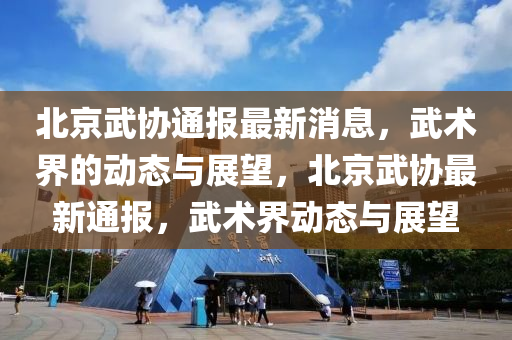 北京武協(xié)通報最新消息，武術(shù)界的動態(tài)金華市寶吉環(huán)境技術(shù)有限公司與展望，北京武協(xié)最新通報，武術(shù)界動態(tài)與展望