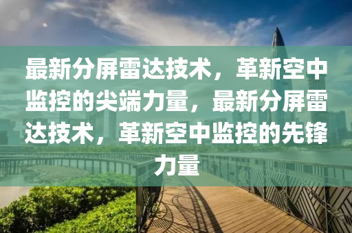 最新分屏雷達(dá)技術(shù)，革新空中監(jiān)控的尖端力量，最新分屏雷達(dá)技術(shù)，革新空中監(jiān)控的先鋒力量金華市寶吉環(huán)境技術(shù)有限公司