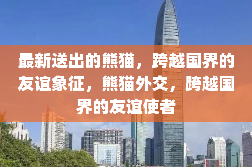 最新送出的熊貓，跨越國界的友誼象征，熊貓外交，跨越國界的友誼使者金華市寶吉環(huán)境技術有限公司