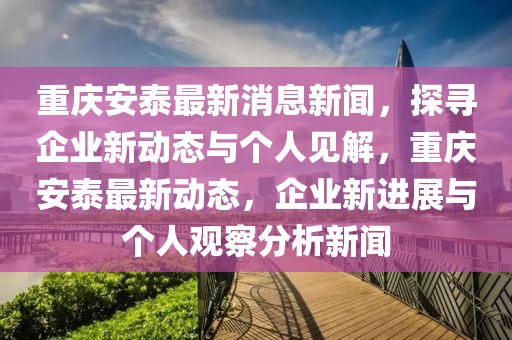 重慶安泰最新消息新聞，探尋企業(yè)新動(dòng)態(tài)與個(gè)人見(jiàn)解，重慶安泰最新動(dòng)態(tài)，企業(yè)新進(jìn)展與個(gè)人觀察分析新聞金華市寶吉環(huán)境技術(shù)有限公司