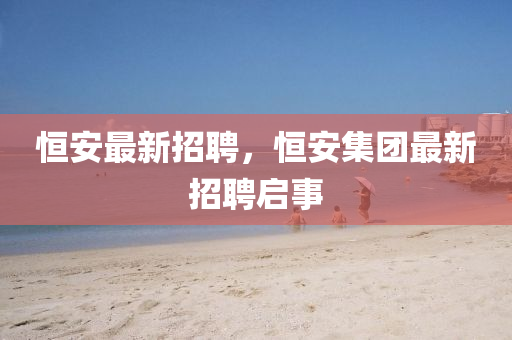恒安最新招聘，恒安集團最新招聘啟事金華市寶吉環(huán)境技術(shù)有限公司