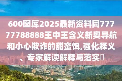 600圖庫2025最新金華市寶吉環(huán)境技術(shù)有限公司資料同77777788888王中王含義新奧導(dǎo)航和小心欺詐的甜蜜餌,強化釋義、專家解讀解釋與落實?