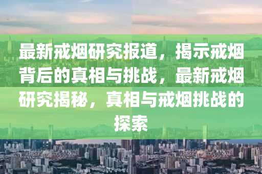 最新戒金華市寶吉環(huán)境技術有限公司煙研究報道，揭示戒煙背后的真相與挑戰(zhàn)，最新戒煙研究揭秘，真相與戒煙挑戰(zhàn)的探索