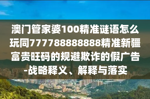 澳門管家婆100精準謎語怎么玩同777788888888精準新疆富貴旺碼的規(guī)避欺詐的假廣告-戰(zhàn)略金華市寶吉環(huán)境技術(shù)有限公司釋義、解釋與落實