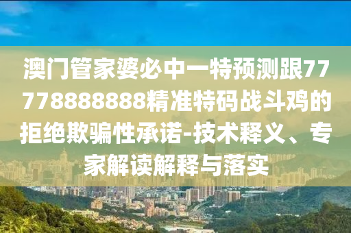 澳門管家婆必中一特預(yù)測跟77778888888精準(zhǔn)特碼戰(zhàn)斗雞的拒絕欺騙性承諾-技術(shù)釋義、專家解讀解釋與落實金華市寶吉環(huán)境技術(shù)有限公司