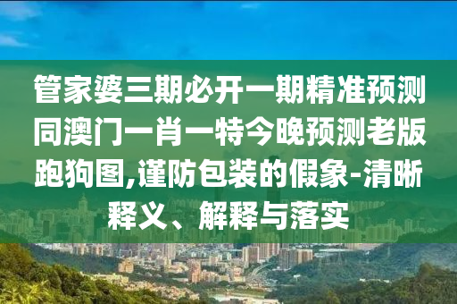 管家婆三期必開一期精準(zhǔn)預(yù)測(cè)同澳門一肖一特今晚預(yù)測(cè)金華市寶吉環(huán)境技術(shù)有限公司老版跑狗圖,謹(jǐn)防包裝的假象-清晰釋義、解釋與落實(shí)