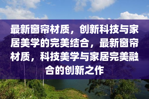 最新窗簾材質(zhì)，創(chuàng)新科技與家居美學(xué)的完美結(jié)合，最新窗簾材質(zhì)，科技美學(xué)與家居完美融合的創(chuàng)新之作金華市寶吉環(huán)境技術(shù)有限公司
