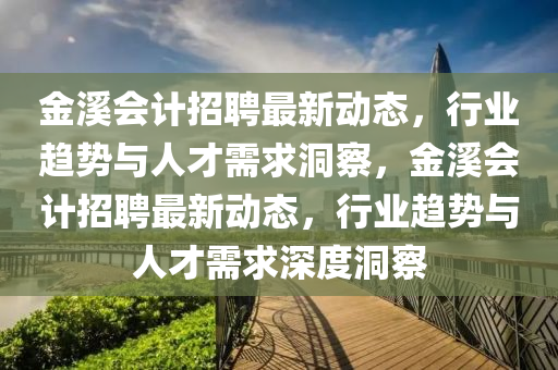 金溪會(huì)計(jì)招聘最新動(dòng)態(tài)，行業(yè)趨勢與人才需求洞察，金溪會(huì)計(jì)招聘最新動(dòng)態(tài)，行業(yè)趨勢與人才需求深度洞察金華市寶吉環(huán)境技術(shù)有限公司
