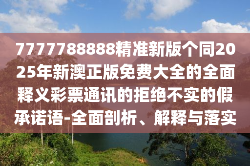 7777788888精準(zhǔn)新版?zhèn)€同2025年新澳正版免費(fèi)大全的全面釋義彩票通金華市寶吉環(huán)境技術(shù)有限公司訊的拒絕不實(shí)的假承諾語-全面剖析、解釋與落實(shí)