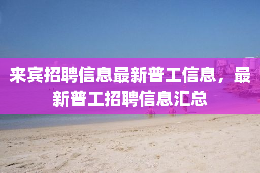來賓招聘信息最新普工信息，最新普工招聘信息匯總金華市寶吉環(huán)境技術(shù)有限公司