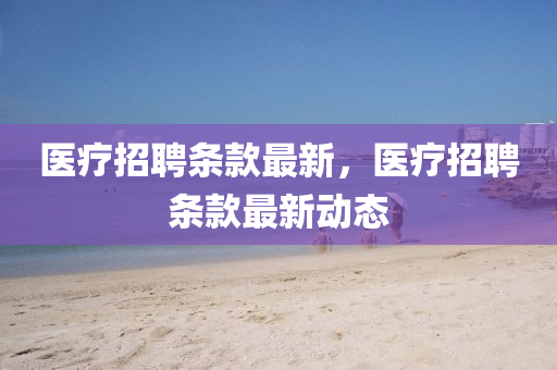醫(yī)療招聘條款最新，醫(yī)療招聘條款最新動態(tài)金華市寶吉環(huán)境技術(shù)有限公司