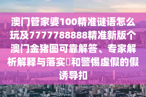 澳門管家婆100精準謎語怎么玩及7777788888精準新版?zhèn)€澳門金豬圖可靠解答、專家解析解釋與落實?和警惕虛假的假誘導扣金華市寶吉環(huán)境技術(shù)有限公司
