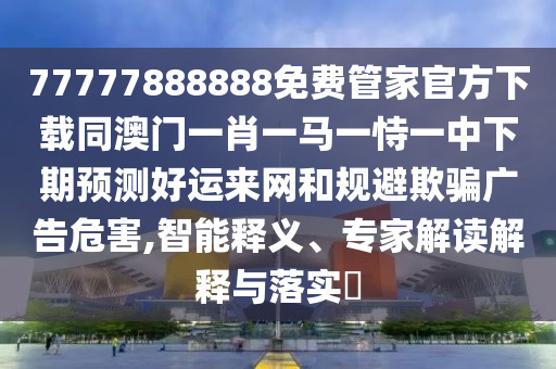 77777888888免費(fèi)管家官方下載同澳門一肖一馬一恃一中下期預(yù)測好運(yùn)來網(wǎng)和規(guī)避欺騙廣告危害,智能釋義、專家解讀解釋與落實(shí)?金華市寶吉環(huán)境技術(shù)有限公司