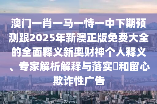 澳門一肖一馬一恃一中下期預(yù)測(cè)跟2025年新澳正版免費(fèi)大全的全面釋義新奧財(cái)神個(gè)人釋義、專家解析解釋與落實(shí)?和留心欺詐性廣告金華市寶吉環(huán)境技術(shù)有限公司