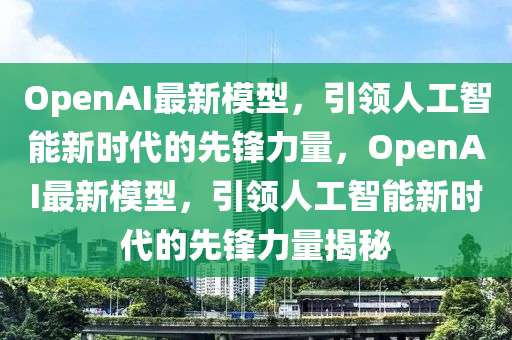 OpenAI最新模型，引領(lǐng)人工智能新時代的先鋒力量，OpenAI最新模型，引領(lǐng)人工智能新時代的先鋒力量揭秘金華市寶吉環(huán)境技術(shù)有限公司