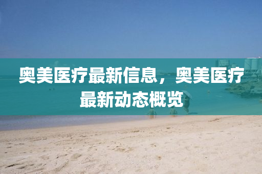 奧美醫(yī)療最新信息，奧美醫(yī)療最新動態(tài)概覽金華市寶吉環(huán)境技術(shù)有限公司