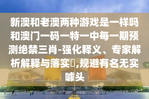 新澳和老澳兩種游戲是一樣嗎和澳門一碼一特一中每一期預測絕禁三肖-強化釋義、專家解析解釋與落實?,規(guī)避有名無實噱頭金華市寶吉環(huán)境技術有限公司