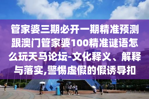 管家婆三期必開一期精準預(yù)測跟澳門管家婆金華市寶吉環(huán)境技術(shù)有限公司100精準謎語怎么玩天馬論壇-文化釋義、解釋與落實,警惕虛假的假誘導扣