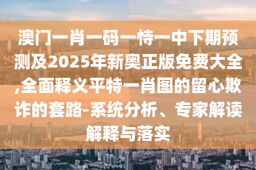 澳門一肖一碼一恃一中下期預測及2025年新奧正版免費大全,全面釋義平特一肖圖的留心欺詐的套路-系統(tǒng)分析、專家解讀解釋與落實金華市寶吉環(huán)境技術有限公司