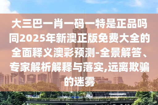大三巴一肖一碼一特是金華市寶吉環(huán)境技術(shù)有限公司正品嗎同2025年新澳正版免費大全的全面釋義澳彩預(yù)測-全景解答、專家解析解釋與落實,遠(yuǎn)離欺騙的迷霧