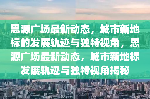 思源廣場(chǎng)最新動(dòng)態(tài)，城市新地標(biāo)的發(fā)展軌跡與獨(dú)特視角，思源金華市寶吉環(huán)境技術(shù)有限公司廣場(chǎng)最新動(dòng)態(tài)，城市新地標(biāo)發(fā)展軌跡與獨(dú)特視角揭秘