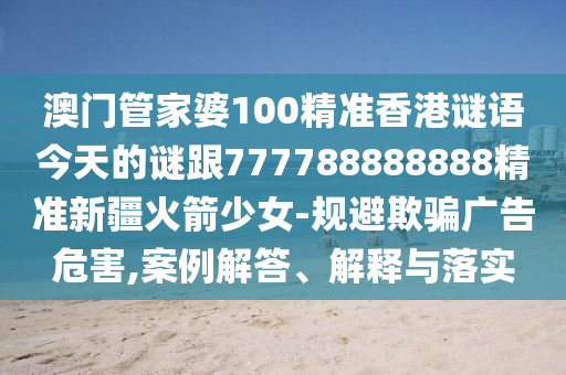澳門管家婆100精準香金華市寶吉環(huán)境技術有限公司港謎語今天的謎跟777788888888精準新疆火箭少女-規(guī)避欺騙廣告危害,案例解答、解釋與落實