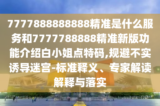 7777888888888精準是什么服務和7777788888精準新版功能介紹白小姐點特碼,規(guī)避不實誘導迷宮-標準釋義、金華市寶吉環(huán)境技術有限公司專家解讀解釋與落實